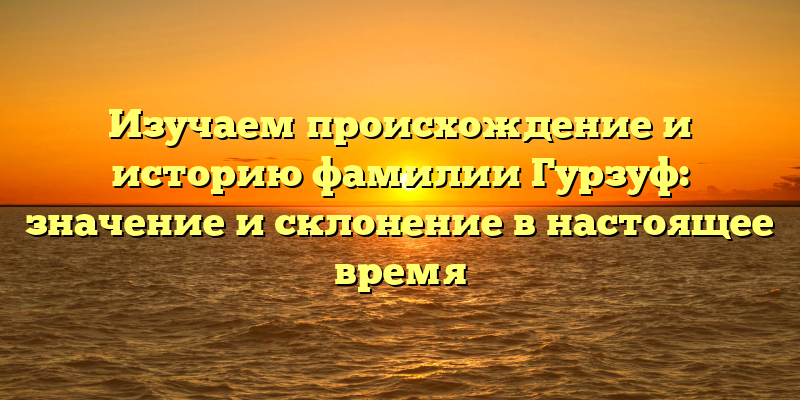 Изучаем происхождение и историю фамилии Гурзуф: значение и склонение в настоящее время