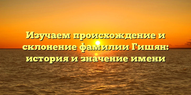 Изучаем происхождение и склонение фамилии Гишян: история и значение имени Изучаем происхождение и склонение фамилии Гишян: история и значение имени