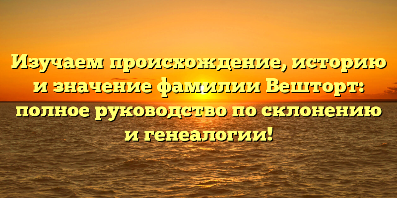 Изучаем происхождение, историю и значение фамилии Вешторт: полное руководство по склонению и генеалогии!