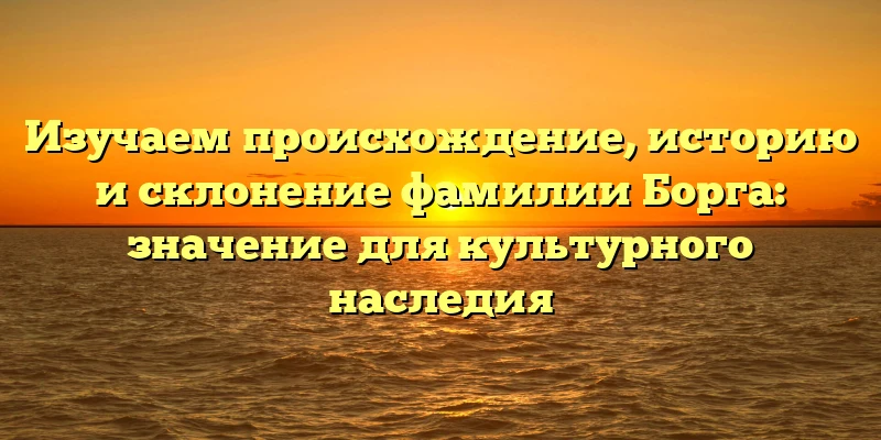 Изучаем происхождение, историю и склонение фамилии Борга: значение для культурного наследия Изучаем происхождение, историю и склонение фамилии Борга: значение для культурного наследия