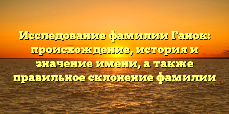 Исследование фамилии Ганок: происхождение, история и значение имени, а также правильное склонение фамилии