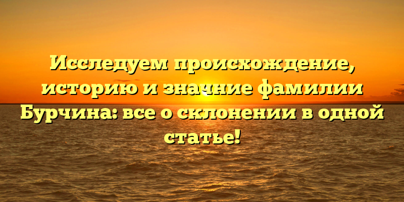 Исследуем происхождение, историю и значние фамилии Бурчина: все о склонении в одной статье!