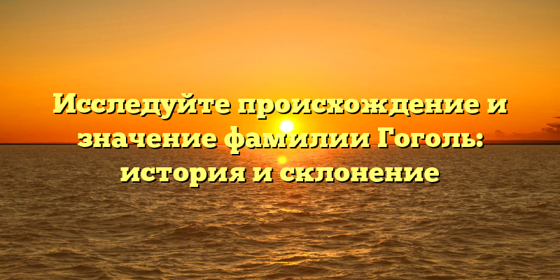 Исследуйте происхождение и значение фамилии Гоголь: история и склонение