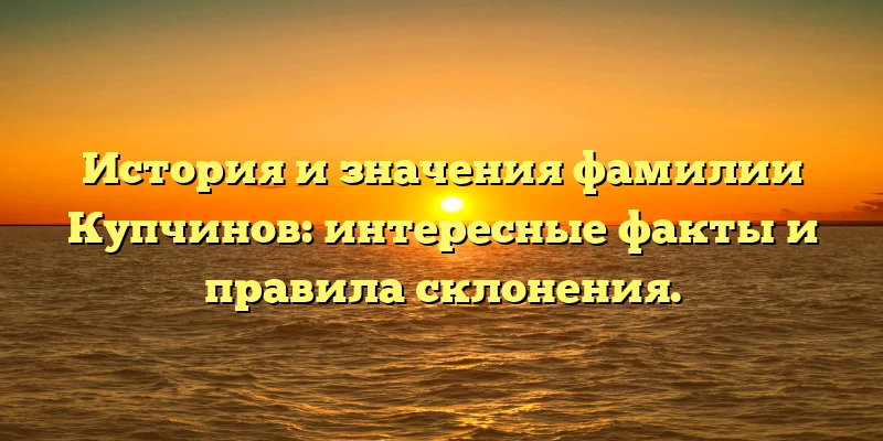 История и значения фамилии Купчинов: интересные факты и правила склонения.