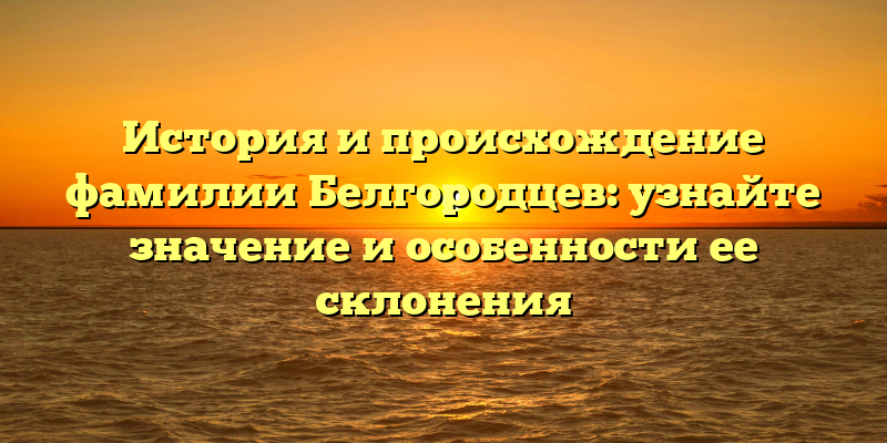 История и происхождение фамилии Белгородцев: узнайте значение и особенности ее склонения