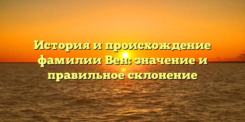 История и происхождение фамилии Вен: значение и правильное склонение