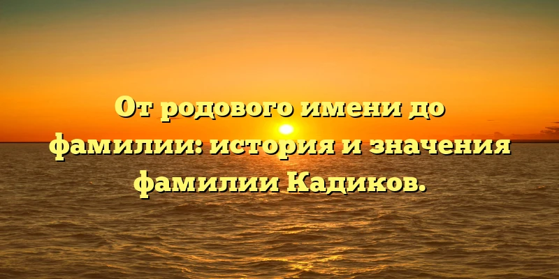 От родового имени до фамилии: история и значения фамилии Кадиков. От родового имени до фамилии: история и значения фамилии Кадиков.