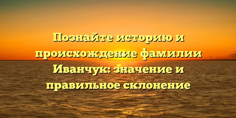 Познайте историю и происхождение фамилии Иванчук: значение и правильное склонение