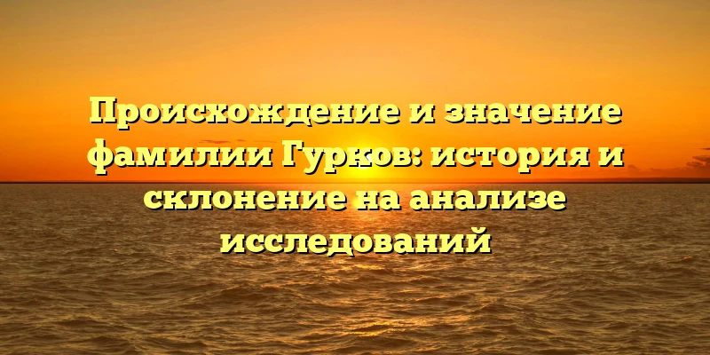 Происхождение и значение фамилии Гурков: история и склонение на анализе исследований Происхождение и значение фамилии Гурков: история и склонение на анализе исследований