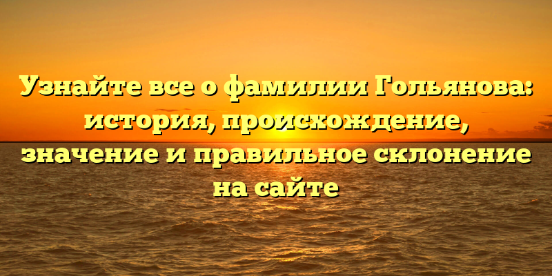 Узнайте все о фамилии Гольянова: история, происхождение, значение и правильное склонение на сайте