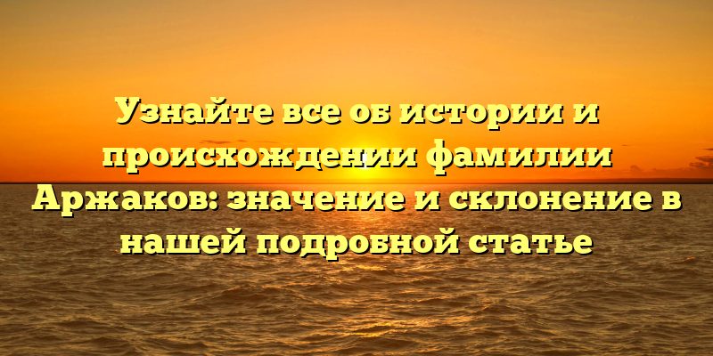 Узнайте все об истории и происхождении фамилии Аржаков: значение и склонение в нашей подробной статье