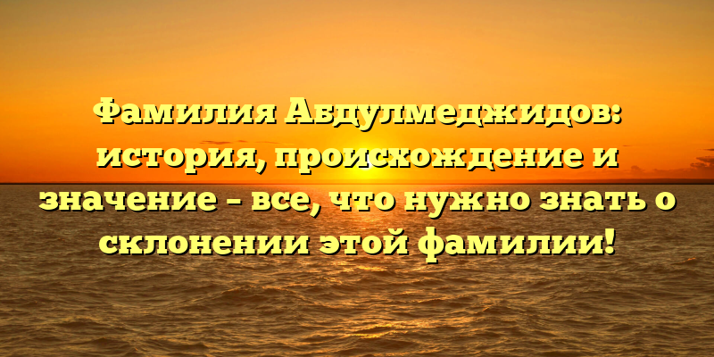 Фамилия Абдулмеджидов: история, происхождение и значение – все, что нужно знать о склонении этой фамилии!