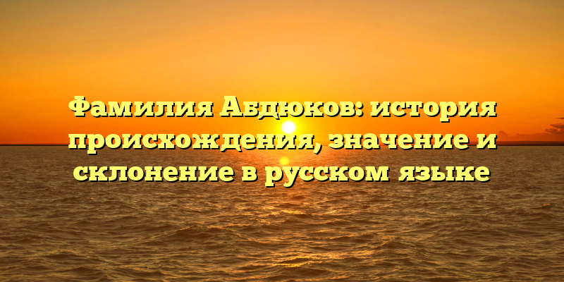 Фамилия Абдюков: история происхождения, значение и склонение в русском языке