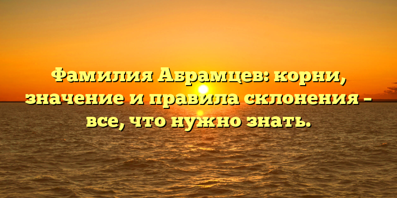 Фамилия Абрамцев: корни, значение и правила склонения – все, что нужно знать.