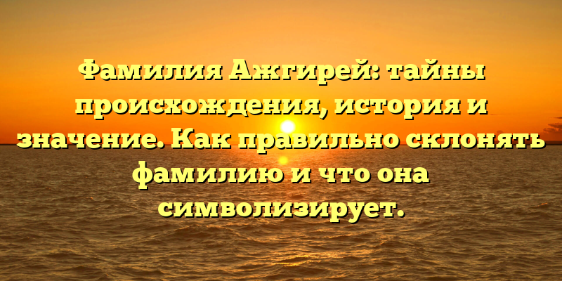 Фамилия Ажгирей: тайны происхождения, история и значение. Как правильно склонять фамилию и что она символизирует.