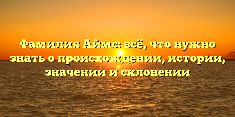 Фамилия Аймс: всё, что нужно знать о происхождении, истории, значении и склонении