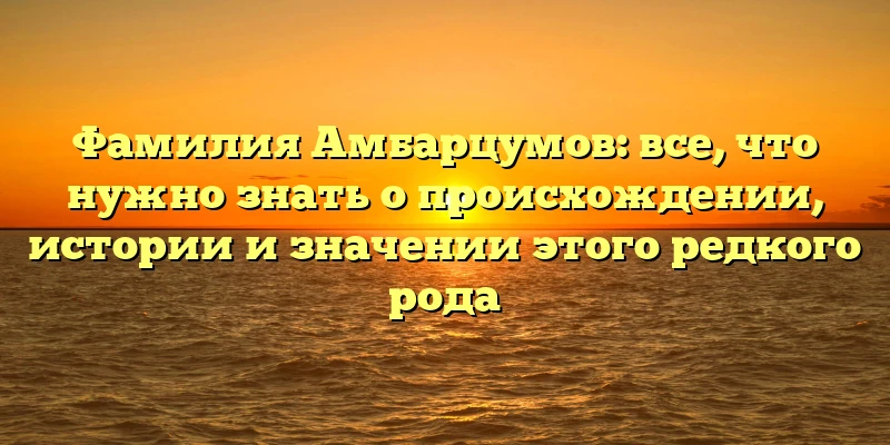Фамилия Амбарцумов: все, что нужно знать о происхождении, истории и значении этого редкого рода