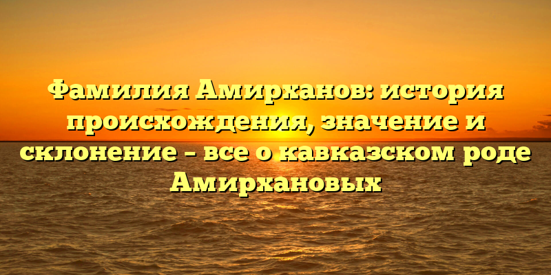 Фамилия Амирханов: история происхождения, значение и склонение – все о кавказском роде Амирхановых