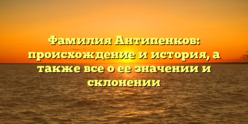 Фамилия Антипенков: происхождение и история, а также все о ее значении и склонении