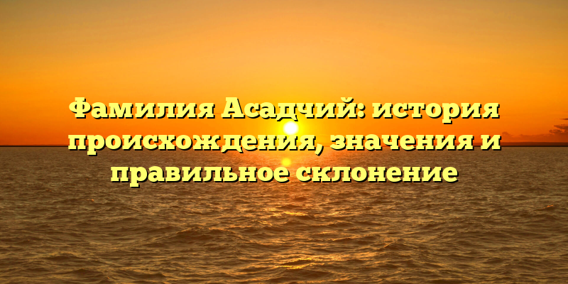 Фамилия Асадчий: история происхождения, значения и правильное склонение