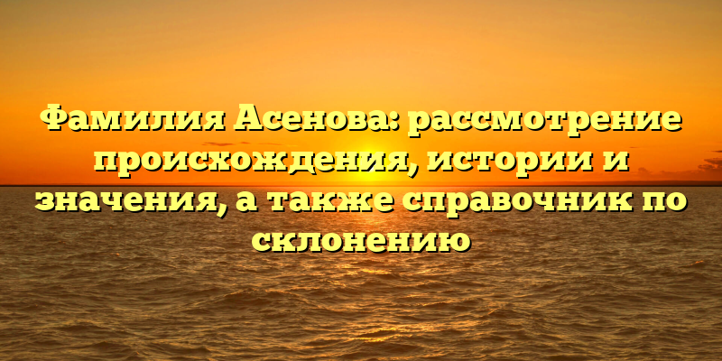 Фамилия Асенова: рассмотрение происхождения, истории и значения, а также справочник по склонению