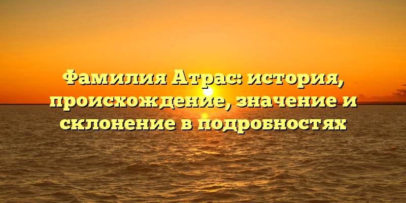 Фамилия Атрас: история, происхождение, значение и склонение в подробностях