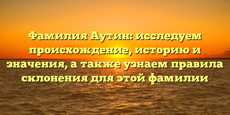 Фамилия Аутин: исследуем происхождение, историю и значения, а также узнаем правила склонения для этой фамилии