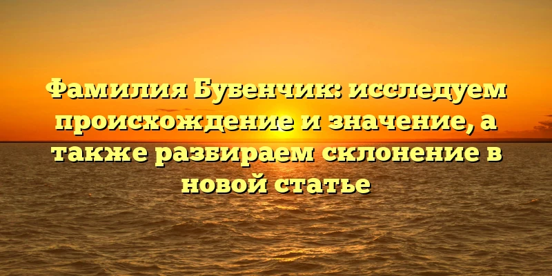 Фамилия Бубенчик: исследуем происхождение и значение, а также разбираем склонение в новой статье