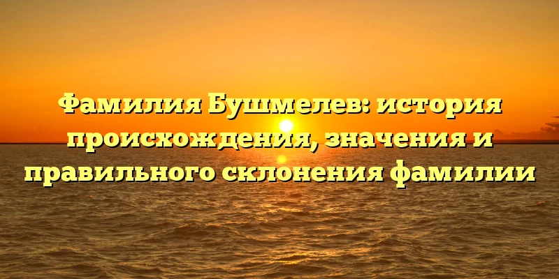 Фамилия Бушмелев: история происхождения, значения и правильного склонения фамилии