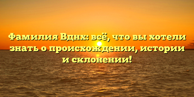 Фамилия Вднх: всё, что вы хотели знать о происхождении, истории и склонении!