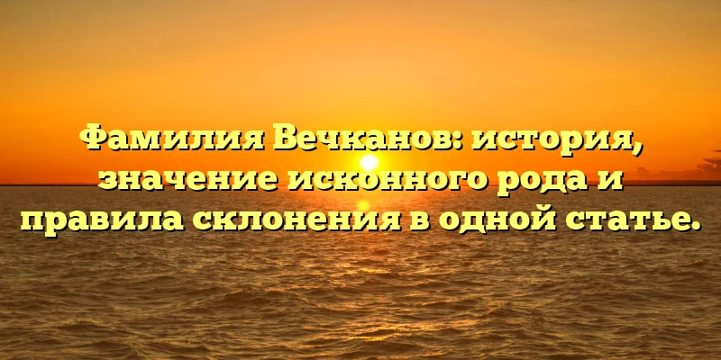 Фамилия Вечканов: история, значение исконного рода и правила склонения в одной статье. Фамилия Вечканов: история, значение исконного рода и правила склонения в одной статье.