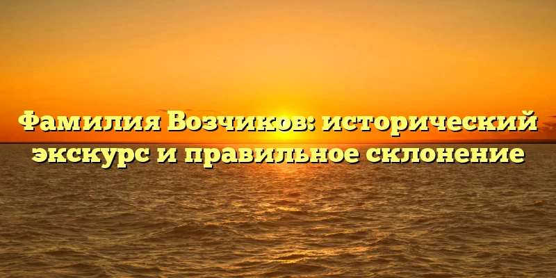 Фамилия Возчиков: исторический экскурс и правильное склонение Фамилия Возчиков: исторический экскурс и правильное склонение