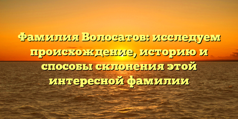 Фамилия Волосатов: исследуем происхождение, историю и способы склонения этой интересной фамилии