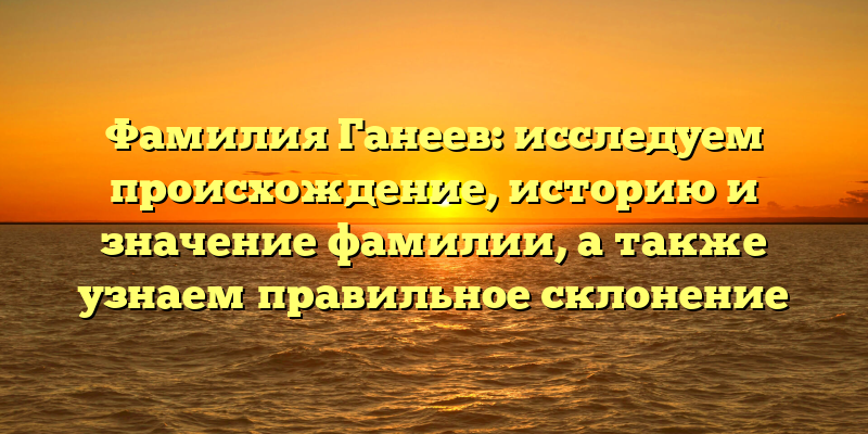 Фамилия Ганеев: исследуем происхождение, историю и значение фамилии, а также узнаем правильное склонение
