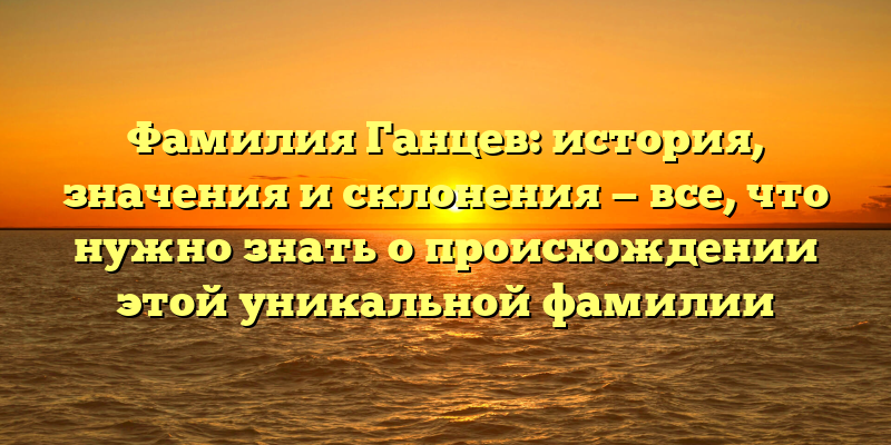 Фамилия Ганцев: история, значения и склонения — все, что нужно знать о происхождении этой уникальной фамилии