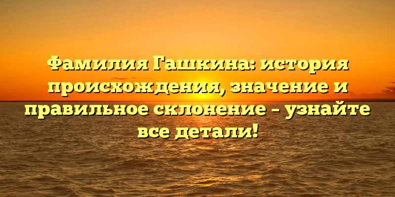 Фамилия Гашкина: история происхождения, значение и правильное склонение – узнайте все детали!