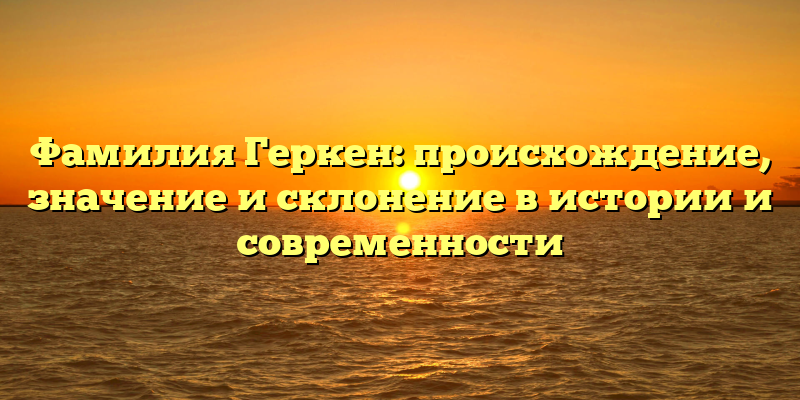 Фамилия Геркен: происхождение, значение и склонение в истории и современности