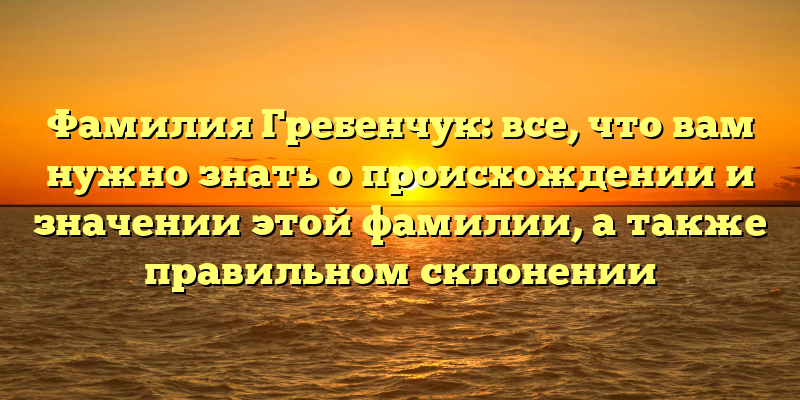 Фамилия Гребенчук: все, что вам нужно знать о происхождении и значении этой фамилии, а также правильном склонении