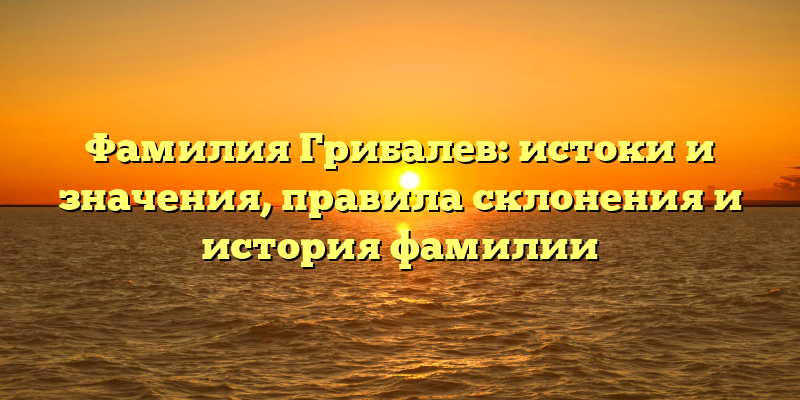 Фамилия Грибалев: истоки и значения, правила склонения и история фамилии
