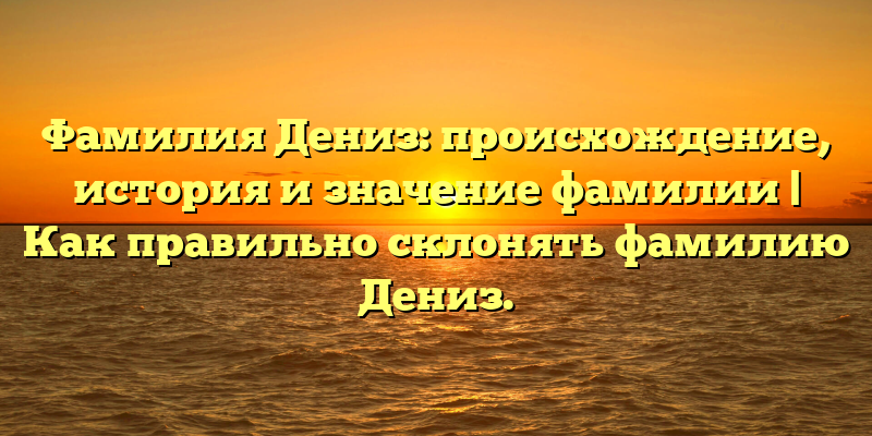 Фамилия Дениз: происхождение, история и значение фамилии | Как правильно склонять фамилию Дениз.