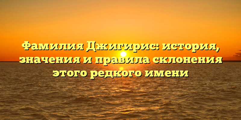 Фамилия Джигирис: история, значения и правила склонения этого редкого имени