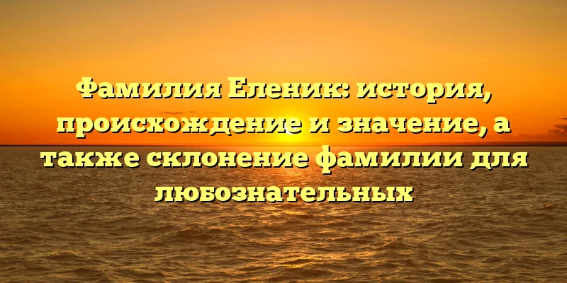 Фамилия Еленик: история, происхождение и значение, а также склонение фамилии для любознательных
