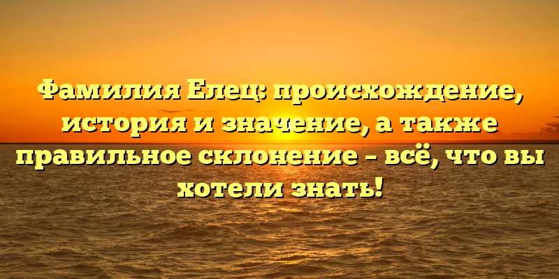Фамилия Елец: происхождение, история и значение, а также правильное склонение – всё, что вы хотели знать!