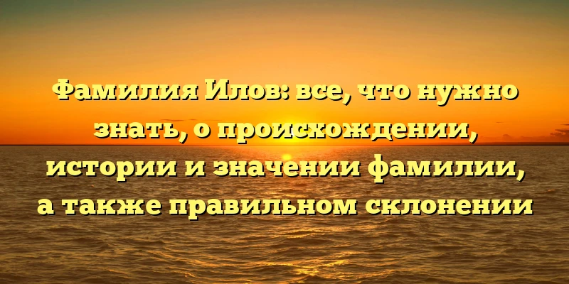 Фамилия Илов: все, что нужно знать, о происхождении, истории и значении фамилии, а также правильном склонении Фамилия Илов: все, что нужно знать, о происхождении, истории и значении фамилии, а также правильном склонении