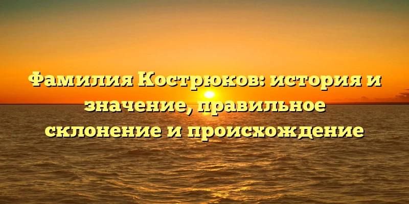 Фамилия Кострюков: история и значение, правильное склонение и происхождение