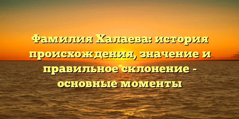 Фамилия Халаева: история происхождения, значение и правильное склонение - основные моменты