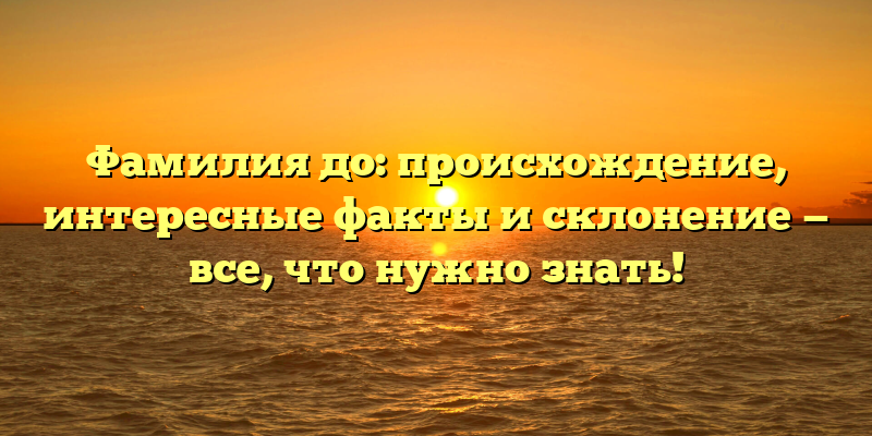 Фамилия до: происхождение, интересные факты и склонение — все, что нужно знать!