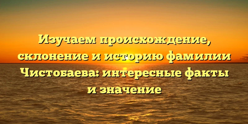 Изучаем происхождение, склонение и историю фамилии Чистобаева: интересные факты и значение