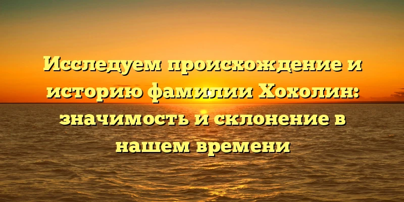 Исследуем происхождение и историю фамилии Хохолин: значимость и склонение в нашем времени