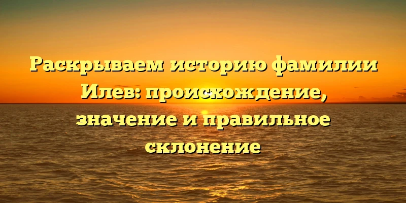 Раскрываем историю фамилии Илев: происхождение, значение и правильное склонение